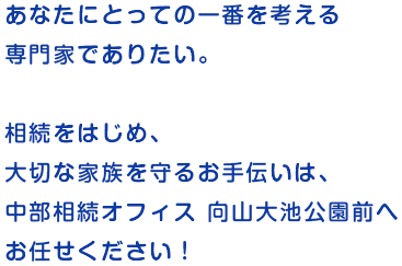 あなたにとっての一番を考える専門家でありたい。相続をはじめ、大切な家族を守るお手伝いは、中部相続オフィス向山大池公園前へお任せください！